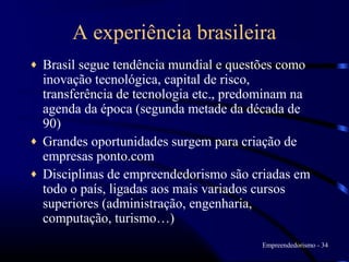 A experiência brasileira
♦   Brasil segue tendência mundial e questões como
    inovação tecnológica, capital de risco,
    transferência de tecnologia etc., predominam na
    agenda da época (segunda metade da década de
    90)
♦   Grandes oportunidades surgem para criação de
    empresas ponto.com
♦   Disciplinas de empreendedorismo são criadas em
    todo o país, ligadas aos mais variados cursos
    superiores (administração, engenharia,
    computação, turismo…)
                                          Empreendedorismo - 34
 