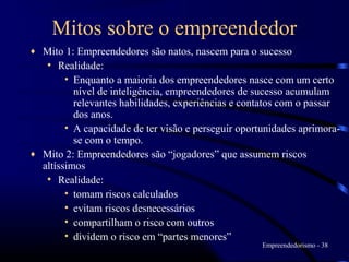 Mitos sobre o empreendedor
♦ Mito 1: Empreendedores são natos, nascem para o sucesso
   • Realidade:
        • Enquanto a maioria dos empreendedores nasce com um certo
          nível de inteligência, empreendedores de sucesso acumulam
          relevantes habilidades, experiências e contatos com o passar
          dos anos.
        • A capacidade de ter visão e perseguir oportunidades aprimora-
          se com o tempo.
♦ Mito 2: Empreendedores são “jogadores” que assumem riscos
  altíssimos
   • Realidade:
        • tomam riscos calculados
        • evitam riscos desnecessários
        • compartilham o risco com outros
        • dividem o risco em “partes menores”
                                                     Empreendedorismo - 38
 