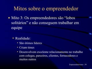 Mitos sobre o empreendedor
♦   Mito 3: Os empreendedores são “lobos
    solitários” e não conseguem trabalhar em
    equipe

    • Realidade:
       • São ótimos líderes
       • Criam times
       • Desenvolvem excelente relacionamento no trabalho
         com colegas, parceiros, clientes, fornecedores e
         muitos outros
                                              Empreendedorismo - 39
 