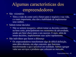 Algumas características dos
         empreendedores
♦ São visionários
   • Têm a visão de como será o futuro para o negócio e sua vida,
     e o mais importante, eles têm a habilidade de implementar
     seus sonhos.
♦ Sabem tomar decisões
   • Não se sentem inseguros, sabem tomar as decisões corretas
     na hora certa, principalmente nos momentos de adversidade,
     sendo um fator chave para o seu sucesso. E mais, além de
     tomar decisões, implementam suas ações rapidamente.
♦ São indivíduos que fazem a diferença
   • Os empreendedores transformam algo de difícil definição,
     uma idéia abstrata, em algo concreto, que funciona,
     transformando o que é possível em realidade. Sabem agregar
     valor aos serviços e produtos que colocam no mercado.
                                                    Empreendedorismo - 40
 