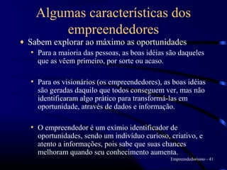 Algumas características dos
          empreendedores
♦   Sabem explorar ao máximo as oportunidades
    • Para a maioria das pessoas, as boas idéias são daqueles
      que as vêem primeiro, por sorte ou acaso.

    • Para os visionários (os empreendedores), as boas idéias
      são geradas daquilo que todos conseguem ver, mas não
      identificaram algo prático para transformá-las em
      oportunidade, através de dados e informação.

    • O empreendedor é um exímio identificador de
      oportunidades, sendo um indivíduo curioso, criativo, e
      atento a informações, pois sabe que suas chances
      melhoram quando seu conhecimento aumenta.
                                                  Empreendedorismo - 41
 
