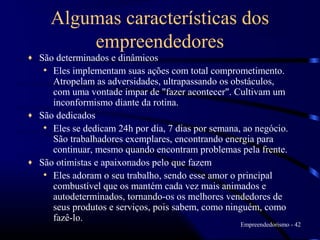 Algumas características dos
         empreendedores
♦ São determinados e dinâmicos
   • Eles implementam suas ações com total comprometimento.
     Atropelam as adversidades, ultrapassando os obstáculos,
     com uma vontade ímpar de "fazer acontecer". Cultivam um
     inconformismo diante da rotina.
♦ São dedicados
   • Eles se dedicam 24h por dia, 7 dias por semana, ao negócio.
     São trabalhadores exemplares, encontrando energia para
     continuar, mesmo quando encontram problemas pela frente.
♦ São otimistas e apaixonados pelo que fazem
   • Eles adoram o seu trabalho, sendo esse amor o principal
     combustível que os mantém cada vez mais animados e
     autodeterminados, tornando-os os melhores vendedores de
     seus produtos e serviços, pois sabem, como ninguém, como
     fazê-lo.
                                                    Empreendedorismo - 42
 