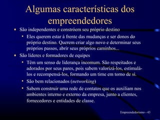 Algumas características dos
         empreendedores
♦ São independentes e constróem seu próprio destino
   • Eles querem estar à frente das mudanças e ser donos do
     próprio destino. Querem criar algo novo e determinar seus
     próprios passos, abrir seus próprios caminhos...
♦ São líderes e formadores de equipes
   • Têm um senso de liderança incomum. São respeitados e
     adorados por seus pares, pois sabem valorizá-los, estimulá-
     los e recompensá-los, formando um time em torno de si.
   • São bem relacionados (networking)
   • Sabem construir uma rede de contatos que os auxiliam nos
     ambientes interno e externo da empresa, junto a clientes,
     fornecedores e entidades de classe.

                                                     Empreendedorismo - 43
 