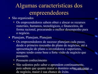 Algumas características dos
          empreendedores
♦   São organizados
     • Os empreendedores sabem obter e alocar os recursos
       materiais, humanos, tecnológicos, e financeiros, de
       forma racional, procurando o melhor desempenho para
       o negócio.
♦   Planejam, Planejam, Planejam
     • Os empreendedores de sucesso planejam cada passo,
       desde o primeiro rascunho do plano de negócios, até a
       apresentação do plano a investidores e superiores,
       sempre tendo como base a forte visão de negócio que
       possuem.
     • Possuem conhecimento
     • São sedentos pelo saber e aprendem continuamente,
       pois sabem que quanto maior o domínio sobre um ramo- 44
                                                  Empreendedorismo
       de negócio, maior é sua chance de êxito.
 