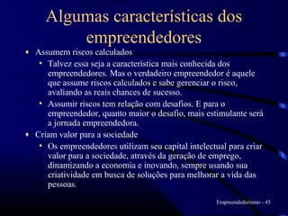 Algumas características dos
         empreendedores
♦ Assumem riscos calculados
   • Talvez essa seja a característica mais conhecida dos
     empreendedores. Mas o verdadeiro empreendedor é aquele
     que assume riscos calculados e sabe gerenciar o risco,
     avaliando as reais chances de sucesso.
   • Assumir riscos tem relação com desafios. E para o
     empreendedor, quanto maior o desafio, mais estimulante será
     a jornada empreendedora.
♦ Criam valor para a sociedade
   • Os empreendedores utilizam seu capital intelectual para criar
     valor para a sociedade, através da geração de emprego,
     dinamizando a economia e inovando, sempre usando sua
     criatividade em busca de soluções para melhorar a vida das
     pessoas.
                                                     Empreendedorismo - 45
 