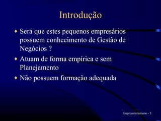 Introdução
♦ Será que estes pequenos empresários
  possuem conhecimento de Gestão de
  Negócios ?
♦ Atuam de forma empírica e sem
  Planejamento
♦ Não possuem formação adequada




                                    Empreendedorismo - 5
 