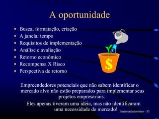 A oportunidade
♦   Busca, formatação, criação
♦   A janela: tempo
♦   Requisitos de implementação
♦   Análise e avaliação
♦   Retorno econômico
♦   Recompensa X Risco
♦   Perspectiva de retorno

    Empreendedores potenciais que não sabem identificar o
    mercado alvo não estão preparados para implementar seus
                     projetos empresariais.
      Eles apenas tiveram uma idéia, mas não identificaram
                   uma necessidade de mercado! Empreendedorismo - 53
 