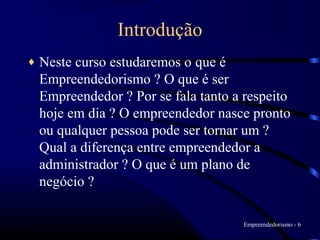Introdução
♦   Neste curso estudaremos o que é
    Empreendedorismo ? O que é ser
    Empreendedor ? Por se fala tanto a respeito
    hoje em dia ? O empreendedor nasce pronto
    ou qualquer pessoa pode ser tornar um ?
    Qual a diferença entre empreendedor a
    administrador ? O que é um plano de
    negócio ?

                                      Empreendedorismo - 6
 