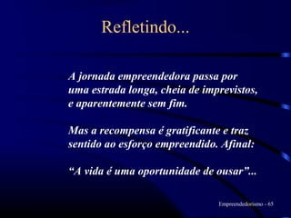 Refletindo...

A jornada empreendedora passa por
uma estrada longa, cheia de imprevistos,
e aparentemente sem fim.

Mas a recompensa é gratificante e traz
sentido ao esforço empreendido. Afinal:

“A vida é uma oportunidade de ousar”...

                               Empreendedorismo - 65
 