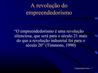 A revolução do
      empreendedorismo


“O empreendedorismo é uma revolução
silenciosa, que será para o século 21 mais
 do que a revolução industrial foi para o
       século 20” (Timmons, 1990)




                                  Empreendedorismo - 7
 