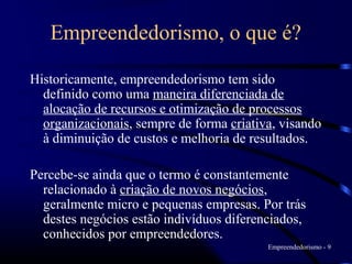 Empreendedorismo, o que é?

Historicamente, empreendedorismo tem sido
  definido como uma maneira diferenciada de
  alocação de recursos e otimização de processos
  organizacionais, sempre de forma criativa, visando
  à diminuição de custos e melhoria de resultados.

Percebe-se ainda que o termo é constantemente
  relacionado à criação de novos negócios,
  geralmente micro e pequenas empresas. Por trás
  destes negócios estão indivíduos diferenciados,
  conhecidos por empreendedores.
                                          Empreendedorismo - 9
 