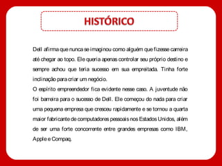 Dell afirma que nunca se imaginou como alguém que fizesse carreira
até chegar ao topo. Ele queria apenas controlar seu próprio destino e
sempre achou que teria sucesso em sua empreitada. Tinha forte
inclinação para criar um negócio.
O espírito empreendedor fica evidente nesse caso. A juventude não
foi barreira para o sucesso de Dell. Ele começou do nada para criar
uma pequena empresa que cresceu rapidamente e se tornou a quarta
maior fabricante de computadores pessoais nos Estados Unidos, além
de ser uma forte concorrente entre grandes empresas como IBM,
Apple e Compaq.
 
