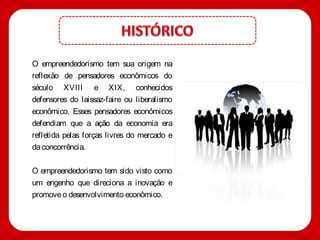 O empreendedorismo tem sua origem na
reflexão de pensadores econômicos do
século XVIII e XIX, conhecidos
defensores do laissaz-faire ou liberalismo
econômico. Esses pensadores econômicos
defendiam que a ação da economia era
refletida pelas forças livres do mercado e
da concorrência.

O empreendedorismo tem sido visto como
um engenho que direciona a inovação e
promove o desenvolvimento econômico.
 
