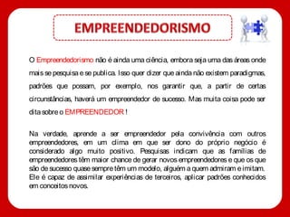 O Empreendedorismo não é ainda uma ciência, embora seja uma das áreas onde
mais se pesquisa e se publica. Isso quer dizer que ainda não existem paradigmas,
padrões que possam, por exemplo, nos garantir que, a partir de certas
circunstâncias, haverá um empreendedor de sucesso. Mas muita coisa pode ser
dita sobre o EMPREENDEDOR !


Na verdade, aprende a ser empreendedor pela convivência com outros
empreendedores, em um clima em que ser dono do próprio negócio é
considerado algo muito positivo. Pesquisas indicam que as famílias de
empreendedores têm maior chance de gerar novos empreendedores e que os que
são de sucesso quase sempre têm um modelo, alguém a quem admiram e imitam.
Ele é capaz de assimilar experiências de terceiros, aplicar padrões conhecidos
em conceitos novos.
 