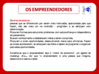 Os empreendedores,
pessoas que se diferenciam por serem mais motivadas, apaixonadas pelo que
fazem, não são mais um na multidão - progridem e se esforçam com
determinação.
Procuram formas para solucionar problemas, com autoconfiança e independência
de pensamento.
Buscam conhecimento e estabelecem metas a serem cumpridas.
Procuram e criam oportunidades, desenvolvendo meios para utilizá-las. Fazem
as coisas acontecerem; se antecipam aos fatos e sabem se programar e organizar
para estas oportunidades.

Acredita-se que o empreendedor seja o “ motor da economia” , um agente de
mudança. Filio n diz que “ o empreendedor é uma pessoa que imagina,
desenvolve e realiza visões” .
 