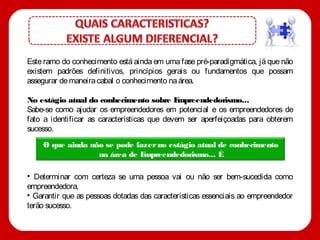 Este ramo do conhecimento está ainda em uma fase pré-paradigmática, já que não
existem padrões definitivos, princípios gerais ou fundamentos que possam
assegurar de maneira cabal o conhecimento na área.

No estágio atual do conhecimento sobre E      mpreendedorismo...
Sabe-se como ajudar os empreendedores em potencial e os empreendedores de
fato a identificar as características que devem ser aperfeiçoadas para obterem
sucesso.
    O que ainda não se pode fazer no estágio atual de conhecimento
                  na área de Empreendedorismo... É

• Determinar com certeza se uma pessoa vai ou não ser bem-sucedida como
empreendedora,
• Garantir que as pessoas dotadas das características essenciais ao empreendedor
terão sucesso.
 