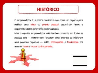 O empreendedor é a pessoa que inicia e/ou opera um negócio para
realizar uma ideia ou projeto pessoal assumindo riscos e
responsabilidades e inovando continuamente.
Mas o espírito empreendedor está também presente em todas as
pessoas que — mesmo sem fundarem uma empresa ou iniciarem
seus próprios negócios — estão preocupadas e focalizadas em
assumir riscos e inovar continuamente.
 