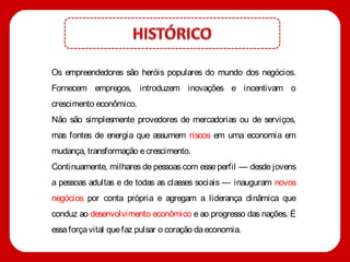 Os empreendedores são heróis populares do mundo dos negócios.
Fornecem empregos, introduzem inovações e incentivam o
crescimento econômico.
Não são simplesmente provedores de mercadorias ou de serviços,
mas fontes de energia que assumem riscos em uma economia em
mudança, transformação e crescimento.
Continuamente, milhares de pessoas com esse perfil — desde jovens
a pessoas adultas e de todas as classes sociais — inauguram novos
negócios por conta própria e agregam a liderança dinâmica que
conduz ao desenvolvimento econômico e ao progresso das nações. É
essa força vital que faz pulsar o coração da economia.
 