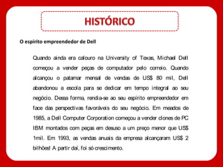 O espírito empreendedor de Dell

     Quando ainda era calouro na University of Texas, Michael Dell
     começou a vender peças de computador pelo correio. Quando
     alcançou o patamar mensal de vendas de US$ 80 mil, Dell
     abandonou a escola para se dedicar em tempo integral ao seu
     negócio. Dessa forma, rendia-se ao seu espírito empreendedor em
     face das perspectivas favoráveis do seu negócio. Em meados de
     1985, a Dell Computer Corporation começou a vender clones de PC
     IBM montados com peças em desuso a um preço menor que US$
     1mil. Em 1993, as vendas anuais da empresa alcançaram US$ 2
     bilhões! A partir daí, foi só crescimento.
 