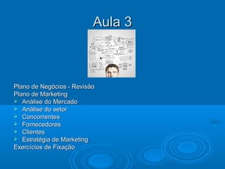Aula 3Aula 3
Plano de Negócios - RevisãoPlano de Negócios - Revisão
Plano de MarketingPlano de Marketing
 Análise do MercadoAnálise do Mercado
 Análise do setorAnálise do setor
 ConcorrentesConcorrentes
 FornecedoresFornecedores
 ClientesClientes
 Estratégia de MarketingEstratégia de Marketing
Exercícios de FixaçãoExercícios de Fixação
 