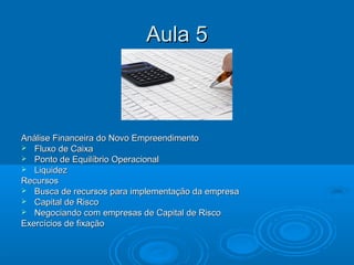 Aula 5Aula 5
Análise Financeira do Novo EmpreendimentoAnálise Financeira do Novo Empreendimento
 Fluxo de CaixaFluxo de Caixa
 Ponto de Equilíbrio OperacionalPonto de Equilíbrio Operacional
 LiquidezLiquidez
RecursosRecursos
 Busca de recursos para implementação da empresaBusca de recursos para implementação da empresa
 Capital de RiscoCapital de Risco
 Negociando com empresas de Capital de RiscoNegociando com empresas de Capital de Risco
Exercícios de fixaçãoExercícios de fixação
 
