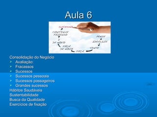 Aula 6Aula 6
Consolidação do NegócioConsolidação do Negócio
 Avaliação:Avaliação:
 FracassosFracassos
 SucessosSucessos
 Sucessos pessoaisSucessos pessoais
 Sucessos passageirosSucessos passageiros
 Grandes sucessosGrandes sucessos
Hábitos SaudáveisHábitos Saudáveis
SustentabilidadeSustentabilidade
Busca da QualidadeBusca da Qualidade
Exercícios de fixaçãoExercícios de fixação
 