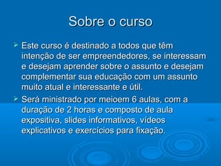 Sobre o cursoSobre o curso
 Este curso é destinado a todos que têmEste curso é destinado a todos que têm
intenção de ser empreendedores, se interessamintenção de ser empreendedores, se interessam
e desejam aprender sobre o assunto e desejame desejam aprender sobre o assunto e desejam
complementar sua educação com um assuntocomplementar sua educação com um assunto
muito atual e interessante e útil.muito atual e interessante e útil.
 Será ministrado por meioem 6 aulas, com aSerá ministrado por meioem 6 aulas, com a
duração de 2 horas e composto de auladuração de 2 horas e composto de aula
expositiva, slides informativos, vídeosexpositiva, slides informativos, vídeos
explicativos e exercícios para fixação.explicativos e exercícios para fixação.
 