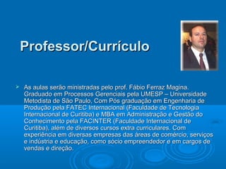 Professor/CurrículoProfessor/Currículo
 As aulas serão ministradas pelo prof. Fábio Ferraz Magina.As aulas serão ministradas pelo prof. Fábio Ferraz Magina.
Graduado em Processos Gerenciais pela UMESP – UniversidadeGraduado em Processos Gerenciais pela UMESP – Universidade
Metodista de São Paulo, Com Pós graduação em Engenharia deMetodista de São Paulo, Com Pós graduação em Engenharia de
Produção pela FATEC Internacional (Faculdade de TecnologiaProdução pela FATEC Internacional (Faculdade de Tecnologia
Internacional de Curitiba) e MBA em Administração e Gestão doInternacional de Curitiba) e MBA em Administração e Gestão do
Conhecimento pela FACINTER (Faculdade Internacional deConhecimento pela FACINTER (Faculdade Internacional de
Curitiba), além de diversos cursos extra curriculares. ComCuritiba), além de diversos cursos extra curriculares. Com
experiência em diversas empresas das áreas de comércio, serviçosexperiência em diversas empresas das áreas de comércio, serviços
e indústria e educação, como sócio empreendedor e em cargos dee indústria e educação, como sócio empreendedor e em cargos de
vendas e direção.vendas e direção.
 