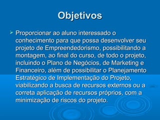 ObjetivosObjetivos
 Proporcionar ao aluno interessado oProporcionar ao aluno interessado o
conhecimento para que possa desenvolver seuconhecimento para que possa desenvolver seu
projeto de Empreendedorismo, possibilitando aprojeto de Empreendedorismo, possibilitando a
montagem, ao final do curso, de todo o projeto,montagem, ao final do curso, de todo o projeto,
incluindo o Plano de Negócios, de Marketing eincluindo o Plano de Negócios, de Marketing e
Financeiro, além de possibilitar o PlanejamentoFinanceiro, além de possibilitar o Planejamento
Estratégico de Implementação do Projeto,Estratégico de Implementação do Projeto,
viabilizando a busca de recursos externos ou aviabilizando a busca de recursos externos ou a
correta aplicação de recursos próprios, com acorreta aplicação de recursos próprios, com a
minimização de riscos do projeto.minimização de riscos do projeto.
 