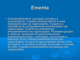 EmentaEmenta
 Empreendedorismo: principais conceitos eEmpreendedorismo: principais conceitos e
características. A gestão empreendedora e suascaracterísticas. A gestão empreendedora e suas
implicações para as organizações. O papel e aimplicações para as organizações. O papel e a
importância do comportamento empreendedor nasimportância do comportamento empreendedor nas
organizações. O perfil dos profissionaisorganizações. O perfil dos profissionais
empreendedores nas organizações. Processos grupaisempreendedores nas organizações. Processos grupais
e coletivos, processos de autoconhecimento,e coletivos, processos de autoconhecimento,
autodesenvolvimento, criatividade, comunicação eautodesenvolvimento, criatividade, comunicação e
liderança. Ética e Responsabilidade Social nasliderança. Ética e Responsabilidade Social nas
organizações. A busca de oportunidades dentro e foraorganizações. A busca de oportunidades dentro e fora
do negócio. A iniciativa e tomada de decisão. A tomadado negócio. A iniciativa e tomada de decisão. A tomada
de risco. A gestão empreendedora de pessoas nasde risco. A gestão empreendedora de pessoas nas
organizações.organizações.
 