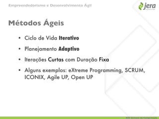 Empreendedorismo e Desenvolvimento Ágil




Métodos Ágeis
    • Ciclo de Vida Iterativo

    • Planejamento Adaptivo

    • Iterações Curtas com Duração Fixa

    • Alguns exemplos: eXtreme Programming, SCRUM,
      ICONIX, Agile UP, Open UP




                                          XIII Semana da Computação
 