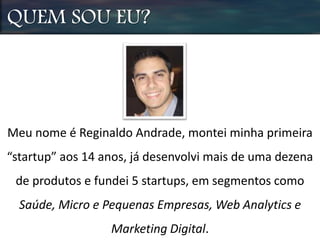 QUEM SOU EU?
Meu nome é Reginaldo Andrade, montei minha primeira
“startup” aos 14 anos, já desenvolvi mais de uma dezena
de produtos e fundei 5 startups, em segmentos como
Saúde, Micro e Pequenas Empresas, Web Analytics e
Marketing Digital.
 