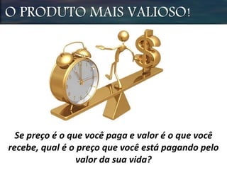 O PRODUTO MAIS VALIOSO!
Se preço é o que você paga e valor é o que você
recebe, qual é o preço que você está pagando pelo
valor da sua vida?
 