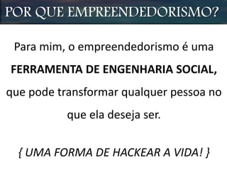 POR QUE EMPREENDEDORISMO?
Para mim, o empreendedorismo é uma
FERRAMENTA DE ENGENHARIA SOCIAL,
que pode transformar qualquer pessoa no
que ela deseja ser.
{ UMA FORMA DE HACKEAR A VIDA! }
 