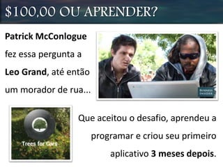 Patrick McConlogue
fez essa pergunta a
Leo Grand, até então
um morador de rua...
$100,00 OU APRENDER?
Que aceitou o desafio, aprendeu a
programar e criou seu primeiro
aplicativo 3 meses depois.
 