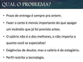 QUAL O PROBLEMA?
• Prazo de entrega é sempre pra ontem.
• Fazer o certo é menos importante do que apagar
um incêndio que já foi previsto antes.
• O salário não é o dos melhores, e não importa o
quanto você se especialize!
• Exigências de doutor, mas o salário é de estagiário.
• Perfil restrito a tecnologia.
 
