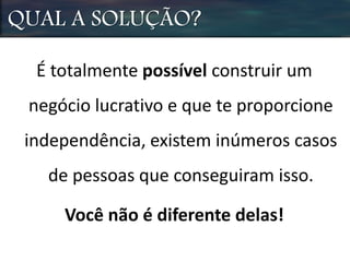 QUAL A SOLUÇÃO?
É totalmente possível construir um
negócio lucrativo e que te proporcione
independência, existem inúmeros casos
de pessoas que conseguiram isso.
Você não é diferente delas!
 