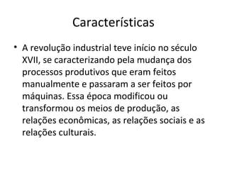 Características
• A revolução industrial teve início no século
  XVII, se caracterizando pela mudança dos
  processos produtivos que eram feitos
  manualmente e passaram a ser feitos por
  máquinas. Essa época modificou ou
  transformou os meios de produção, as
  relações econômicas, as relações sociais e as
  relações culturais.
 