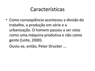 Características
• Como conseqüência aconteceu a divisão do
  trabalho, a produção em série e a
  urbanização. O homem passou a ser visto
  como uma máquina produtiva e não como
  gente (Leite, 2000).
  Ouviu-se, então, Peter Drucker ...
 