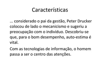 Características
... considerado o pai da gestão, Peter Drucker
colocou de lado o mecanicismo e sugeriu a
preocupação com o indivíduo. Descobriu-se
que, para o bom desempenho, auto-estima é
vital.
Com as tecnologias de informação, o homem
passa a ser o centro das atenções.
 