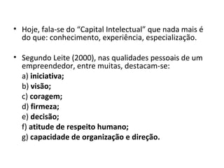 • Hoje, fala-se do “Capital Intelectual” que nada mais é
  do que: conhecimento, experiência, especialização.

• Segundo Leite (2000), nas qualidades pessoais de um
  empreendedor, entre muitas, destacam-se:
  a) iniciativa;
  b) visão;
  c) coragem;
  d) firmeza;
  e) decisão;
  f) atitude de respeito humano;
  g) capacidade de organização e direção.
 