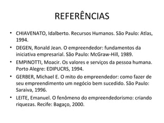 REFERÊNCIAS
• CHIAVENATO, Idalberto. Recursos Humanos. São Paulo: Atlas,
  1994.
• DEGEN, Ronald Jean. O empreendedor: fundamentos da
  iniciativa empresarial. São Paulo: McGraw-Hill, 1989.
• EMPINOTTI, Moacir. Os valores e serviços da pessoa humana.
  Porto Alegre: EDIPUCRS, 1994.
• GERBER, Michael E. O mito do empreendedor: como fazer de
  seu empreendimento um negócio bem sucedido. São Paulo:
  Saraiva, 1996.
• LEITE, Emanuel. O fenômeno do empreendedorismo: criando
  riquezas. Recife: Bagaço, 2000.
 