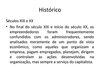 Histórico
Séculos XIX e XX
• No final do século XIX e início do século XX, os
  empreendedores       foram       frequentemente
  confundidos com os administradores, sendo
  analisados meramente de um ponto de vista
  econômico, como aqueles que organizam a
  empresa, pagam empregados, planejam, dirigem
  e controlam as ações desenvolvidas na
  organização, mas sempre a serviço do capitalista.
 