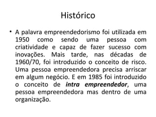 Histórico
• A palavra empreendedorismo foi utilizada em
  1950 como sendo uma pessoa com
  criatividade e capaz de fazer sucesso com
  inovações. Mais tarde, nas décadas de
  1960/70, foi introduzido o conceito de risco.
  Uma pessoa empreendedora precisa arriscar
  em algum negócio. E em 1985 foi introduzido
  o conceito de intra empreendedor, uma
  pessoa empreendedora mas dentro de uma
  organização.
 