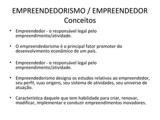 EMPREENDEDORISMO / EMPREENDEDOR
            Conceitos
• Empreendedor - o responsável legal pelo
  empreendimento/atividade.

• O empreendedorismo é o principal fator promotor do
  desenvolvimento econômico de um país.

• Empreendedor - o responsável legal pelo
  empreendimento/atividade.

• Empreendedorismo designa os estudos relativos ao empreendedor,
  seu perfil, suas origens, seu sistema de atividades, seu universo de
  atuação.

• Característica daquele que tem habilidade para criar, renovar,
  modificar, implementar e conduzir empreendimentos inovadores.
 