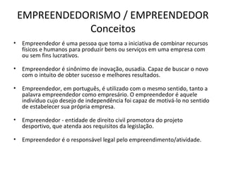 EMPREENDEDORISMO / EMPREENDEDOR
               Conceitos
•   Empreendedor é uma pessoa que toma a iniciativa de combinar recursos
    físicos e humanos para produzir bens ou serviços em uma empresa com
    ou sem fins lucrativos.

•   Empreendedor é sinônimo de inovação, ousadia. Capaz de buscar o novo
    com o intuito de obter sucesso e melhores resultados.

•   Empreendedor, em português, é utilizado com o mesmo sentido, tanto a
    palavra empreendedor como empresário. O empreendedor é aquele
    indivíduo cujo desejo de independência foi capaz de motivá-lo no sentido
    de estabelecer sua própria empresa.

•   Empreendedor - entidade de direito civil promotora do projeto
    desportivo, que atenda aos requisitos da legislação.

•   Empreendedor é o responsável legal pelo empreendimento/atividade.
 