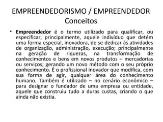 EMPREENDEDORISMO / EMPREENDEDOR
           Conceitos
• Empreendedor é o termo utilizado para qualificar, ou
  especificar, principalmente, aquele indivíduo que detém
  uma forma especial, inovadora, de se dedicar às atividades
  de organização, administração, execução; principalmente
  na geração de riquezas, na transformação de
  conhecimentos e bens em novos produtos – mercadorias
  ou serviços; gerando um novo método com o seu próprio
  conhecimento. É o profissional inovador que modifica, com
  sua forma de agir, qualquer área do conhecimento
  humano. Também é utilizado – no cenário econômico –
  para designar o fundador de uma empresa ou entidade,
  aquele que construiu tudo a duras custas, criando o que
  ainda não existia.
 