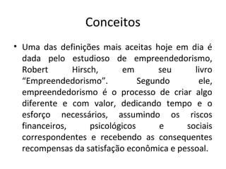 Conceitos
• Uma das definições mais aceitas hoje em dia é
  dada pelo estudioso de empreendedorismo,
  Robert       Hirsch,       em       seu   livro
  “Empreendedorismo”.            Segundo     ele,
  empreendedorismo é o processo de criar algo
  diferente e com valor, dedicando tempo e o
  esforço necessários, assumindo os riscos
  financeiros,      psicológicos      e   sociais
  correspondentes e recebendo as consequentes
  recompensas da satisfação econômica e pessoal.
 