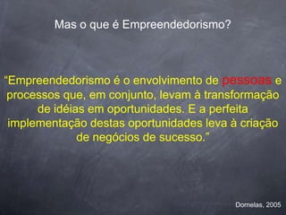 Mas o que é Empreendedorismo?



“Empreendedorismo é o envolvimento de pessoas e
 processos que, em conjunto, levam à transformação
      de idéias em oportunidades. E a perfeita
 implementação destas oportunidades leva à criação
              de negócios de sucesso.”




                                         Dornelas, 2005
 