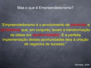 Mas o que é Empreendedorismo?



“Empreendedorismo é o envolvimento de pessoas e
processos que, em conjunto, levam à transformação
     de idéias em oportunidades. E a perfeita
 implementação destas oportunidades leva à criação
              de negócios de sucesso.”




                                         Dornelas, 2005
 